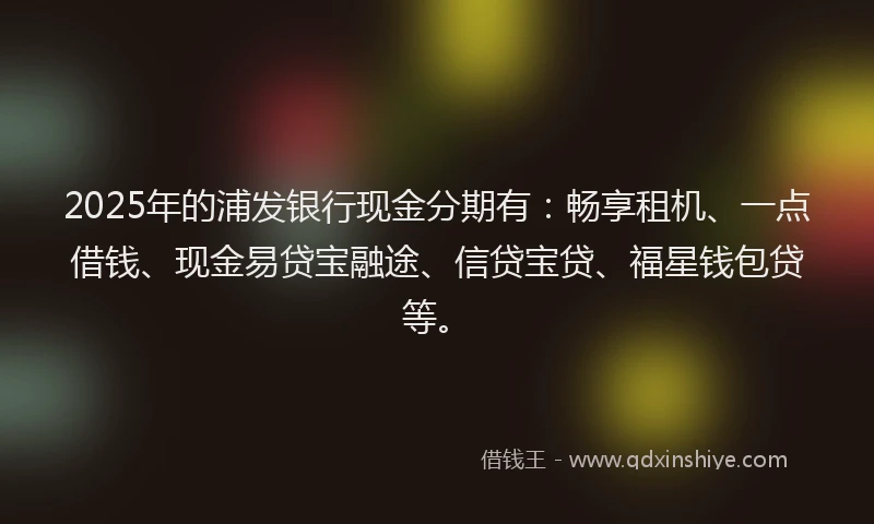 2025年的浦发银行现金分期有：畅享租机、一点借钱、现金易贷宝融途、信贷宝贷、福星钱包贷等。