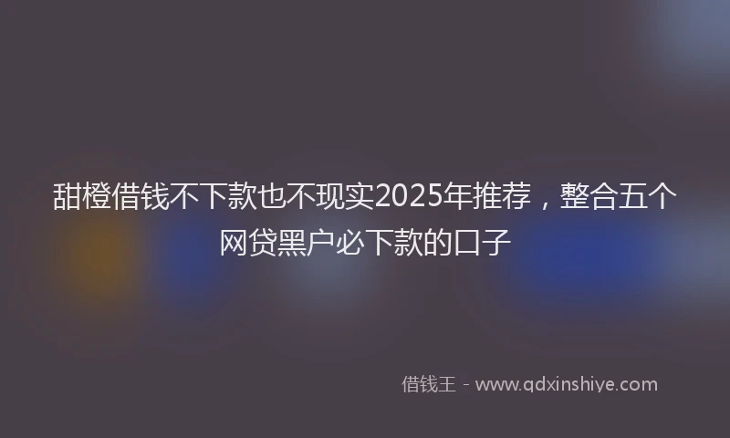 甜橙借钱不下款也不现实2025年推荐，整合五个网贷黑户必下款的口子