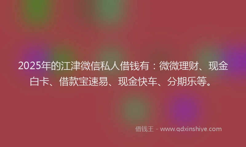 2025年的江津微信私人借钱有：微微理财、现金白卡、借款宝速易、现金快车、分期乐等。