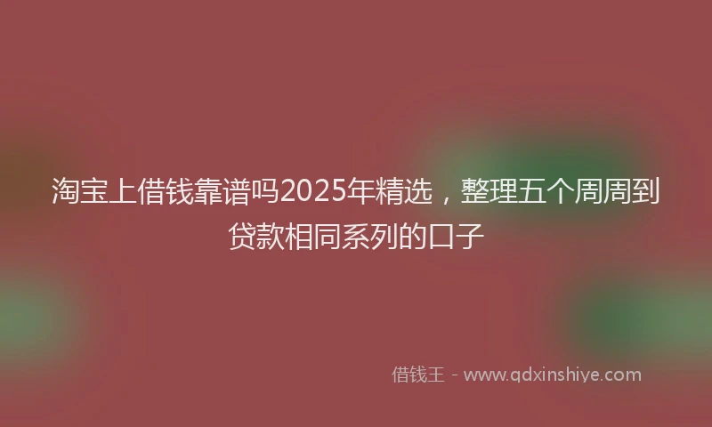 淘宝上借钱靠谱吗2025年精选，整理五个周周到贷款相同系列的口子