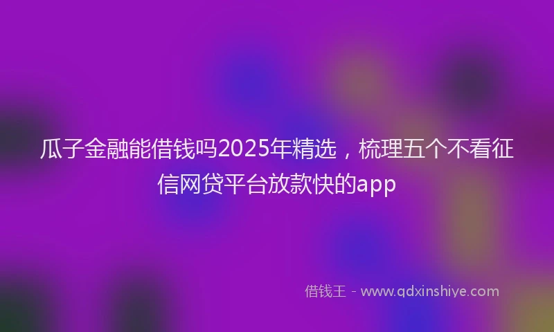 瓜子金融能借钱吗2025年精选，梳理五个不看征信网贷平台放款快的app