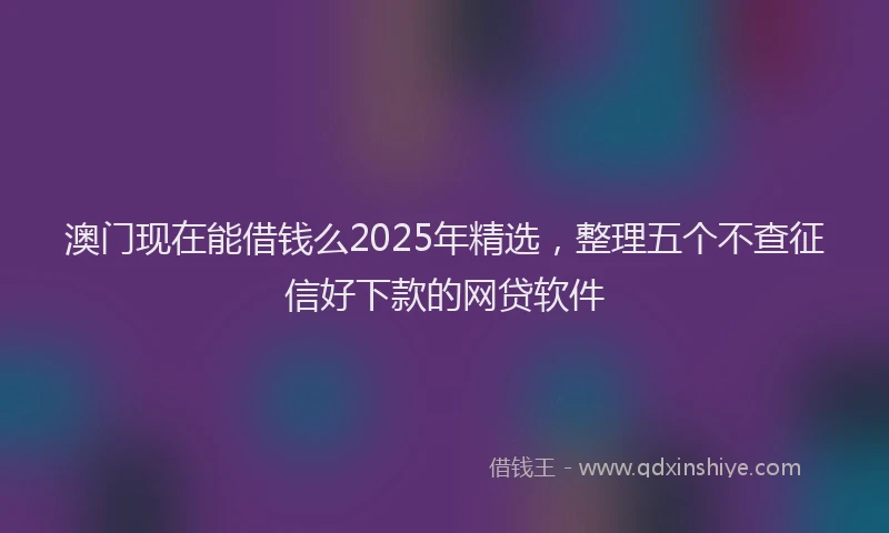 澳门现在能借钱么2025年精选，整理五个不查征信好下款的网贷软件