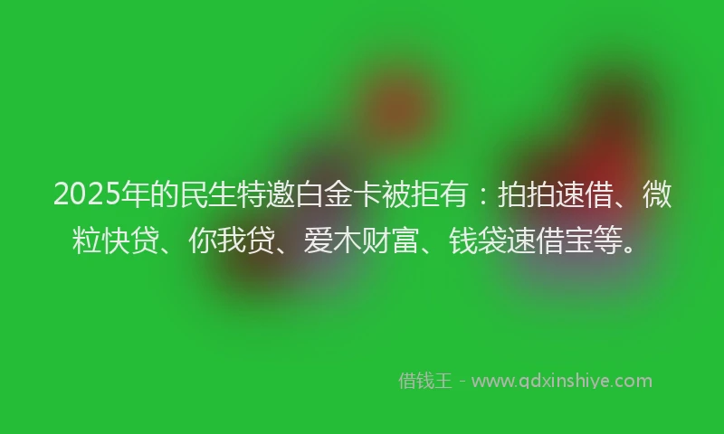 2025年的民生特邀白金卡被拒有：拍拍速借、微粒快贷、你我贷、爱木财富、钱袋速借宝等。
