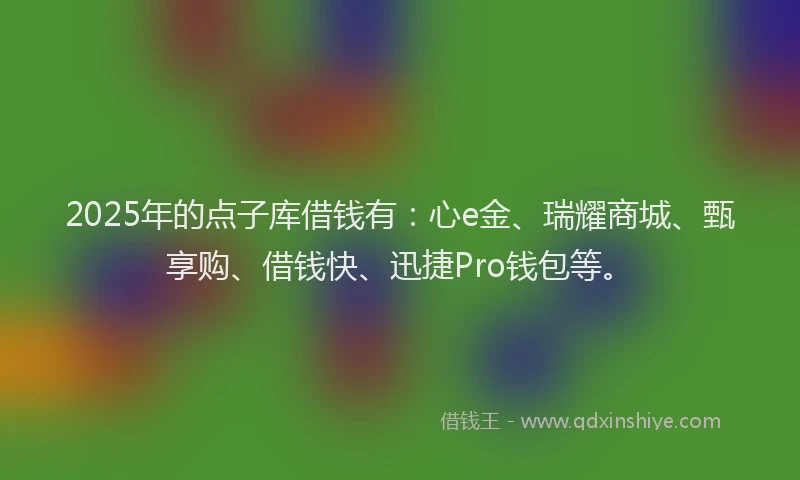 2025年的点子库借钱有：心e金、瑞耀商城、甄享购、借钱快、迅捷Pro钱包等。