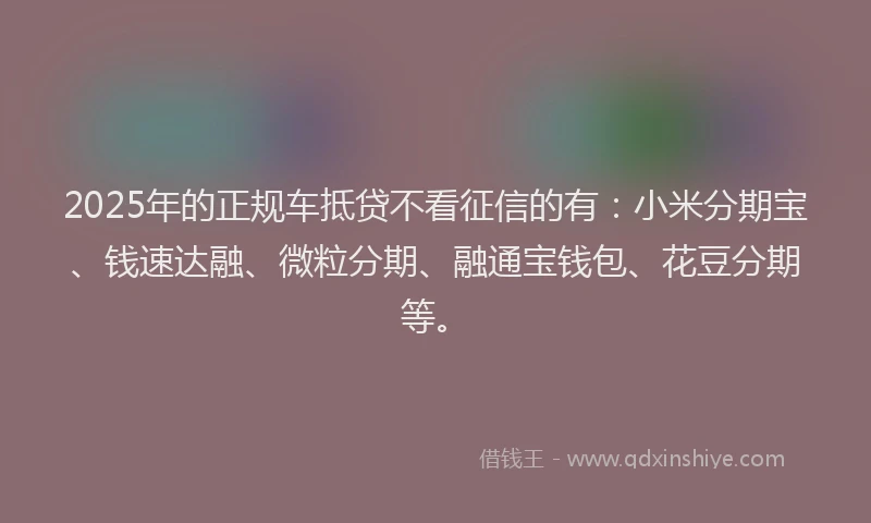 2025年的正规车抵贷不看征信的有：小米分期宝、钱速达融、微粒分期、融通宝钱包、花豆分期等。