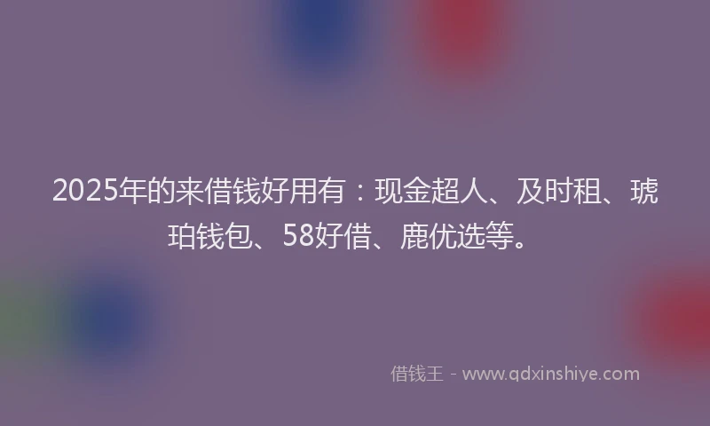 2025年的来借钱好用有：现金超人、及时租、琥珀钱包、58好借、鹿优选等。
