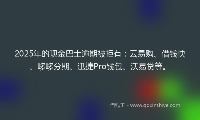 2025年的现金巴士逾期被拒有：云易购、借钱快、哆哆分期、迅捷Pro钱包、沃易贷等。