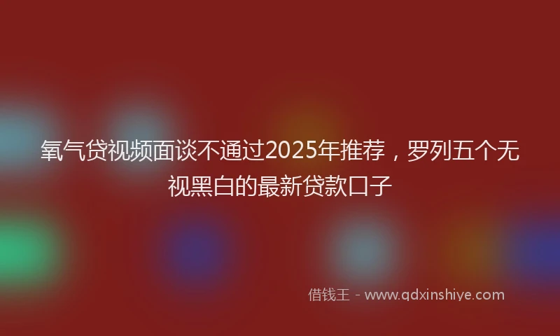 氧气贷视频面谈不通过2025年推荐，罗列五个无视黑白的最新贷款口子