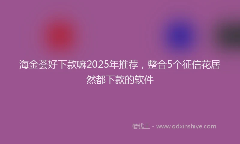 海金荟好下款嘛2025年推荐，整合5个征信花居然都下款的软件