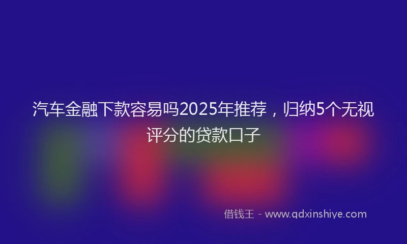 汽车金融下款容易吗2025年推荐，归纳5个无视评分的贷款口子