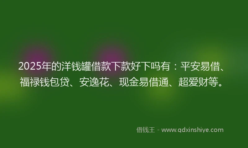 2025年的洋钱罐借款下款好下吗有：平安易借、福禄钱包贷、安逸花、现金易借通、超爱财等。