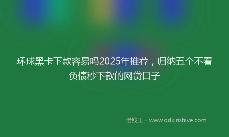 环球黑卡下款容易吗2025年推荐，归纳五个不看负债秒下款的网贷口子