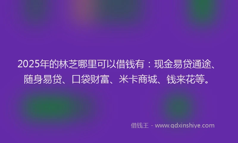2025年的林芝哪里可以借钱有：现金易贷通途、随身易贷、口袋财富、米卡商城、钱来花等。
