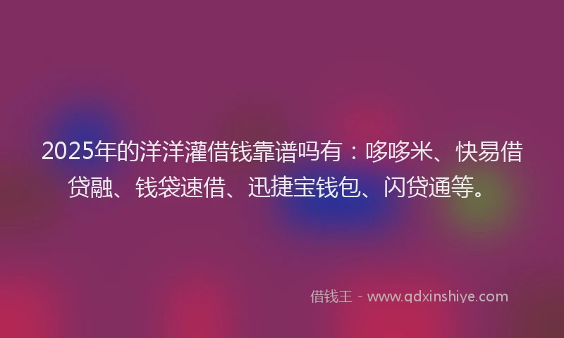 2025年的洋洋灌借钱靠谱吗有：哆哆米、快易借贷融、钱袋速借、迅捷宝钱包、闪贷通等。