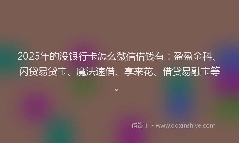 2025年的没银行卡怎么微信借钱有：盈盈金科、闪贷易贷宝、魔法速借、享来花、借贷易融宝等。