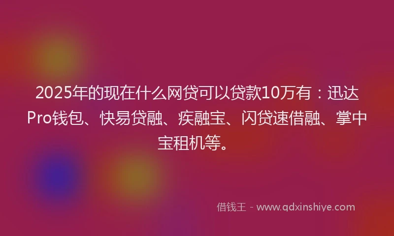 2025年的现在什么网贷可以贷款10万有：迅达Pro钱包、快易贷融、疾融宝、闪贷速借融、掌中宝租机等。