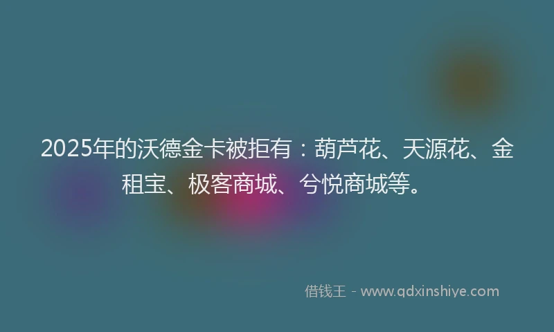 2025年的沃德金卡被拒有：葫芦花、天源花、金租宝、极客商城、兮悦商城等。