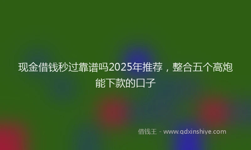 现金借钱秒过靠谱吗2025年推荐，整合五个高炮能下款的口子