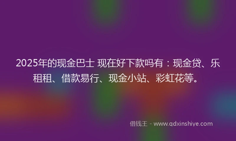 2025年的现金巴士 现在好下款吗有：现金贷、乐租租、借款易行、现金小站、彩虹花等。