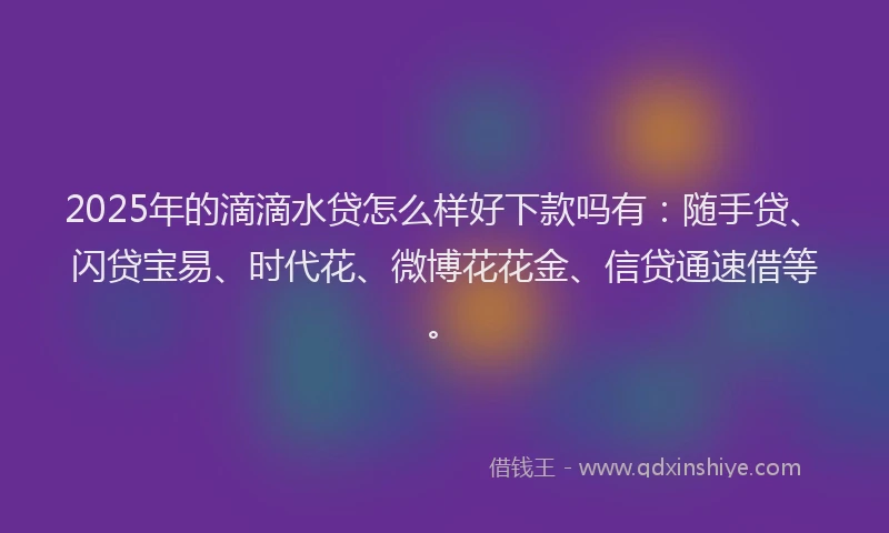 2025年的滴滴水贷怎么样好下款吗有：随手贷、闪贷宝易、时代花、微博花花金、信贷通速借等。