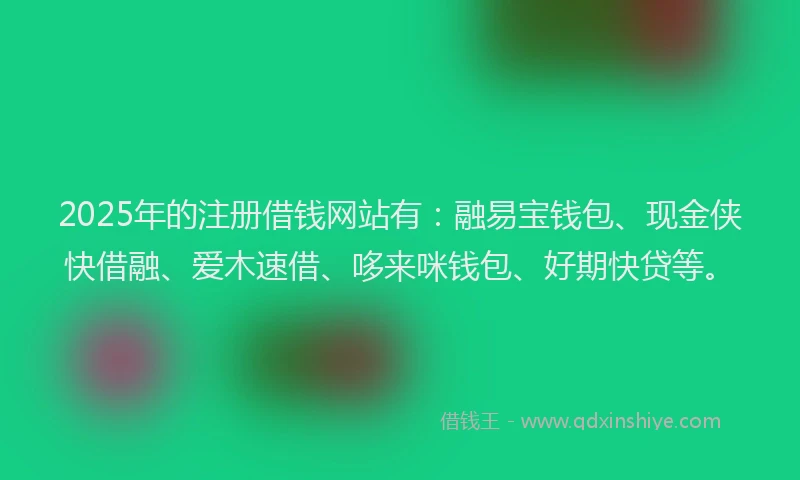 2025年的注册借钱网站有：融易宝钱包、现金侠快借融、爱木速借、哆来咪钱包、好期快贷等。