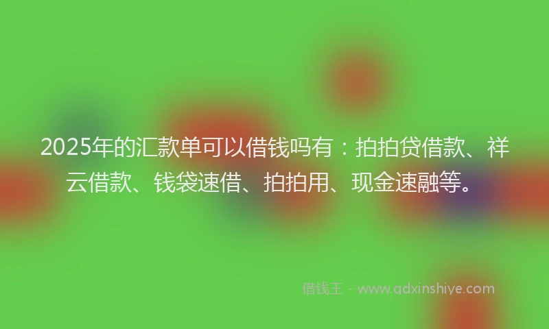2025年的汇款单可以借钱吗有：拍拍贷借款、祥云借款、钱袋速借、拍拍用、现金速融等。