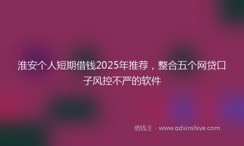 淮安个人短期借钱2025年推荐，整合五个网贷口子风控不严的软件