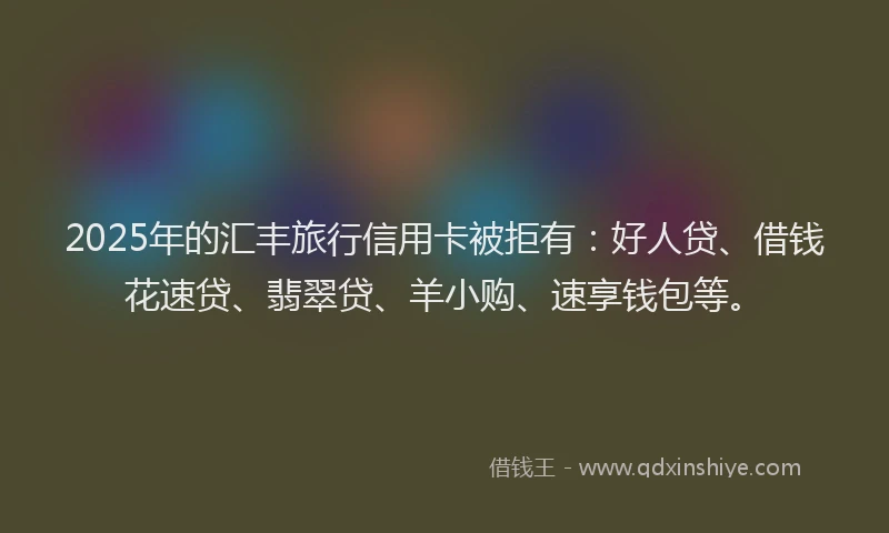 2025年的汇丰旅行信用卡被拒有：好人贷、借钱花速贷、翡翠贷、羊小购、速享钱包等。