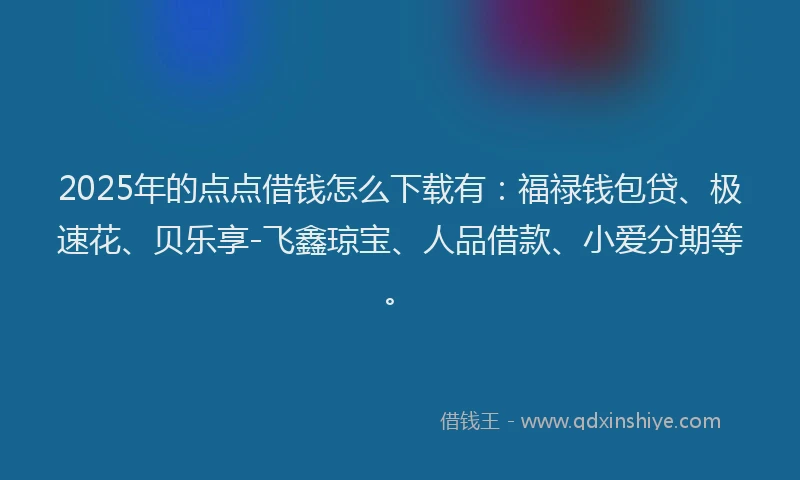 2025年的点点借钱怎么下载有：福禄钱包贷、极速花、贝乐享-飞鑫琼宝、人品借款、小爱分期等。