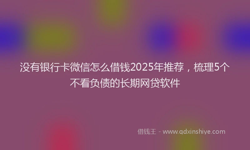 没有银行卡微信怎么借钱2025年推荐，梳理5个不看负债的长期网贷软件