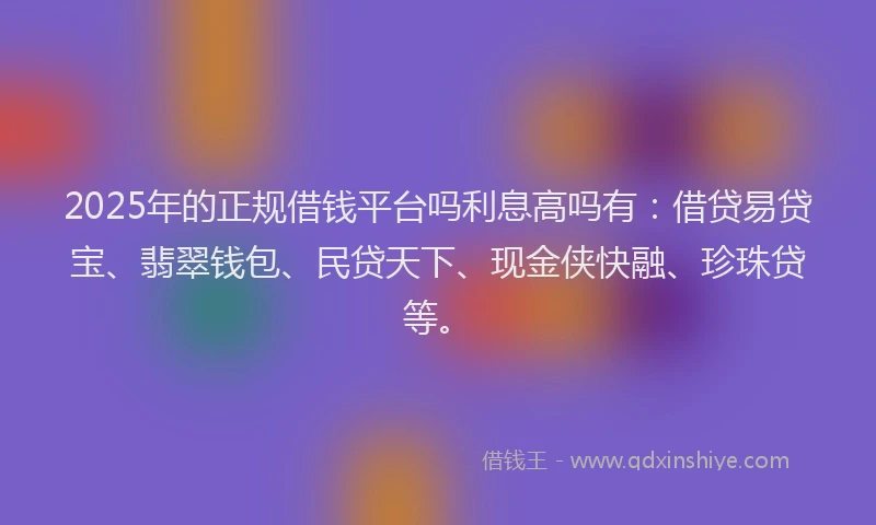 2025年的正规借钱平台吗利息高吗有：借贷易贷宝、翡翠钱包、民贷天下、现金侠快融、珍珠贷等。