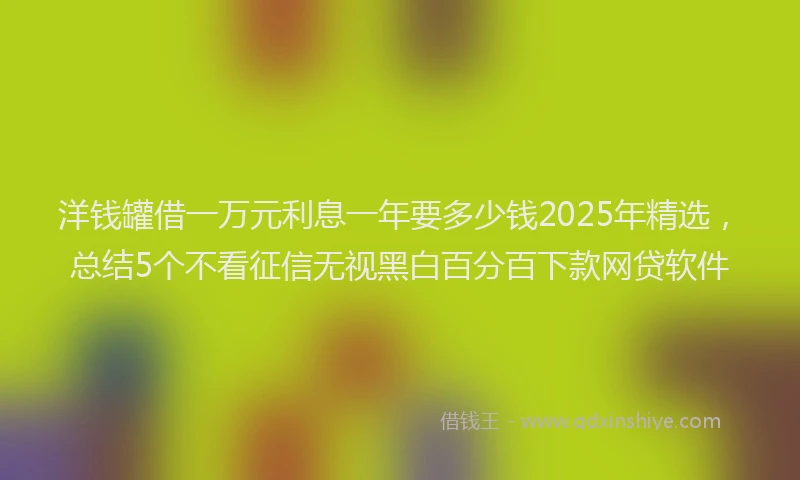 洋钱罐借一万元利息一年要多少钱2025年精选，总结5个不看征信无视黑白百分百下款网贷软件