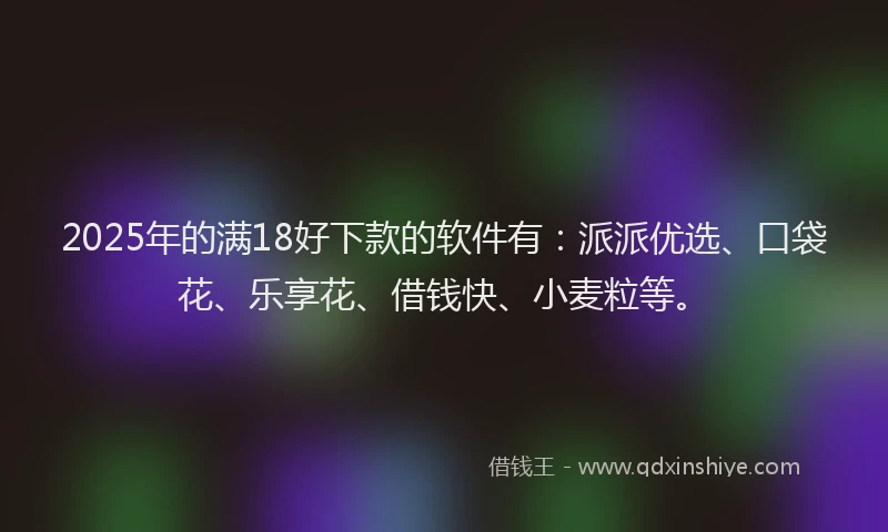 2025年的满18好下款的软件有：派派优选、口袋花、乐享花、借钱快、小麦粒等。