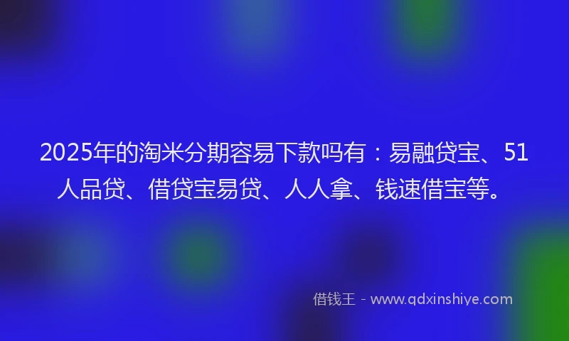 2025年的淘米分期容易下款吗有：易融贷宝、51人品贷、借贷宝易贷、人人拿、钱速借宝等。