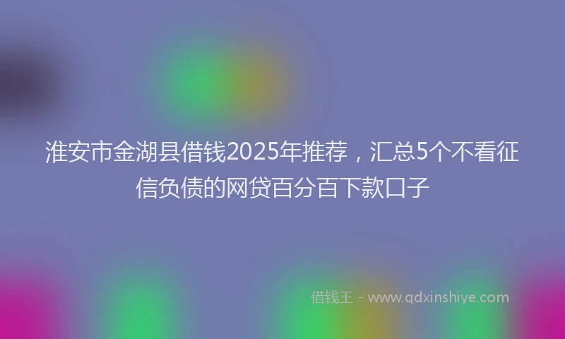 淮安市金湖县借钱2025年推荐，汇总5个不看征信负债的网贷百分百下款口子