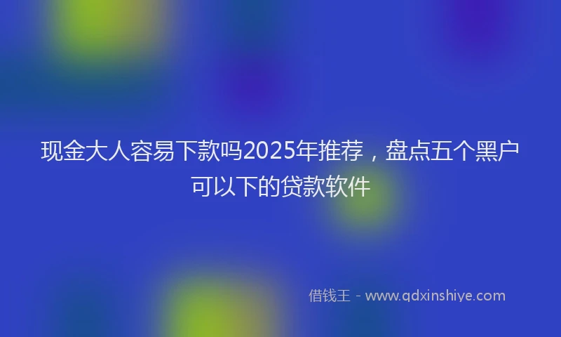 现金大人容易下款吗2025年推荐，盘点五个黑户可以下的贷款软件