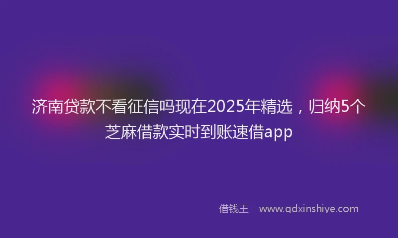 济南贷款不看征信吗现在2025年精选，归纳5个芝麻借款实时到账速借app