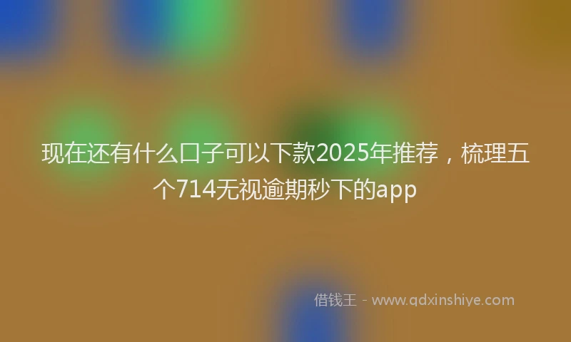 现在还有什么口子可以下款2025年推荐，梳理五个714无视逾期秒下的app