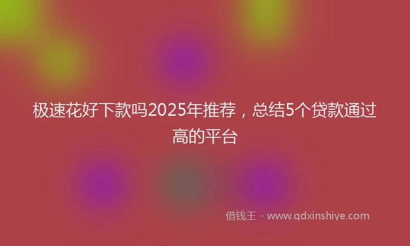 极速花好下款吗2025年推荐，总结5个贷款通过高的平台