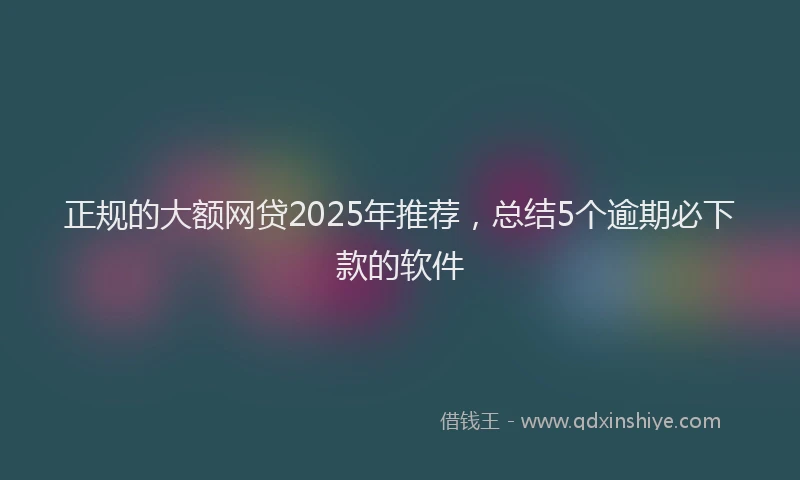 正规的大额网贷2025年推荐，总结5个逾期必下款的软件