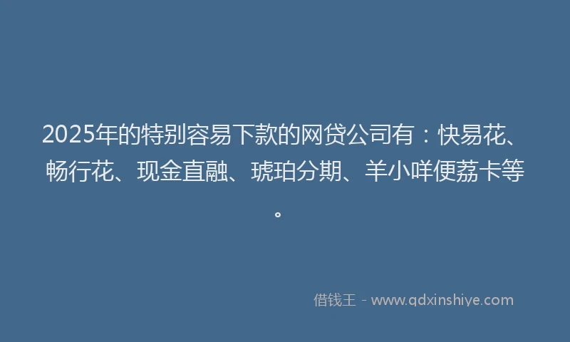 2025年的特别容易下款的网贷公司有：快易花、畅行花、现金直融、琥珀分期、羊小咩便荔卡等。