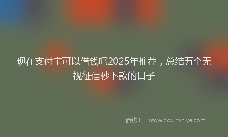 现在支付宝可以借钱吗2025年推荐，总结五个无视征信秒下款的口子