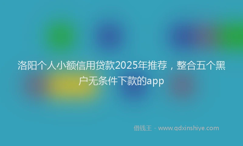 洛阳个人小额信用贷款2025年推荐，整合五个黑户无条件下款的app