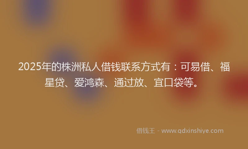 2025年的株洲私人借钱联系方式有：可易借、福星贷、爱鸿森、通过放、宜口袋等。