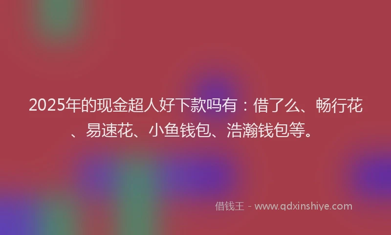 2025年的现金超人好下款吗有：借了么、畅行花、易速花、小鱼钱包、浩瀚钱包等。