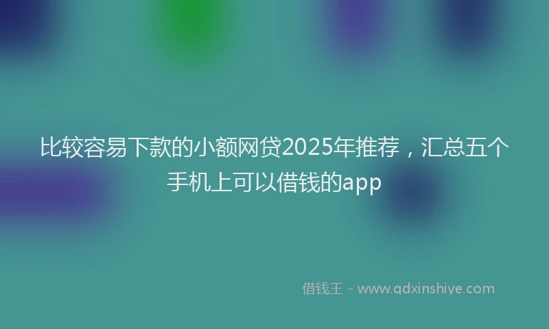 比较容易下款的小额网贷2025年推荐，汇总五个手机上可以借钱的app