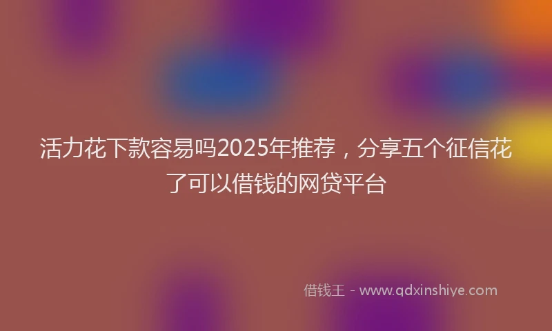 活力花下款容易吗2025年推荐，分享五个征信花了可以借钱的网贷平台