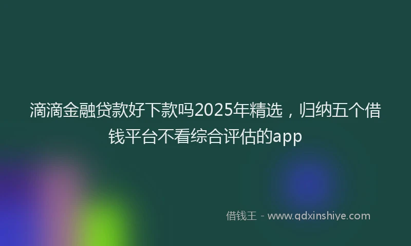 滴滴金融贷款好下款吗2025年精选，归纳五个借钱平台不看综合评估的app