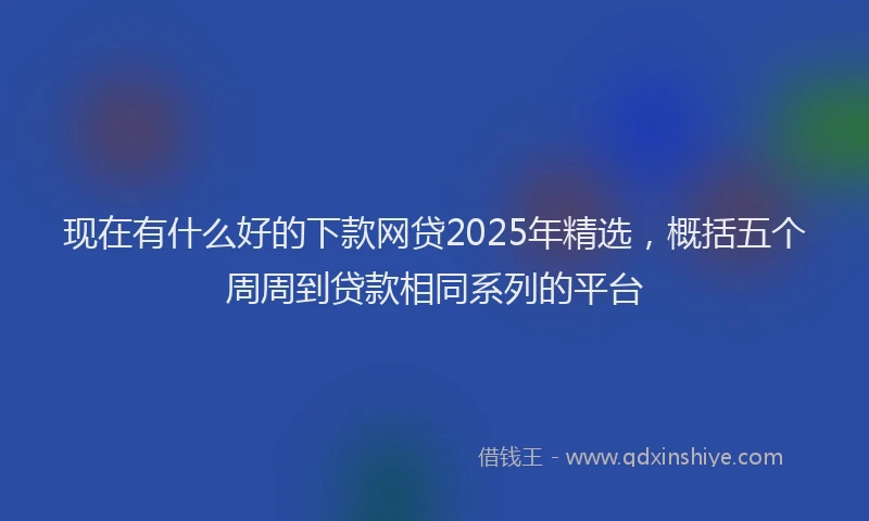 现在有什么好的下款网贷2025年精选，概括五个周周到贷款相同系列的平台