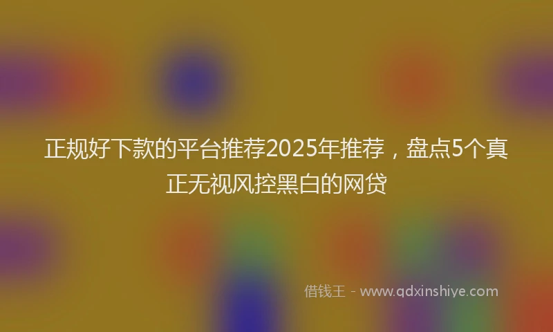 正规好下款的平台推荐2025年推荐，盘点5个真正无视风控黑白的网贷